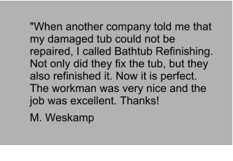 "When another company told me that my damaged tub could not be repaired, I called Bathtub Refinishing. Not only did they fix the tub, but they also refinished it. Now it is perfect. The workman was very nice and the job was excellent. Thanks!  M. Weskamp