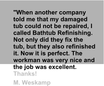 "When another company told me that my damaged tub could not be repaired, I called Bathtub Refinishing. Not only did they fix the tub, but they also refinished it. Now it is perfect. The workman was very nice and the job was excellent. Thanks!  M. Weskamp