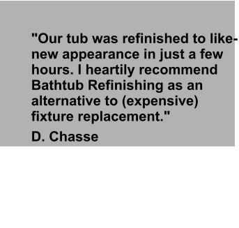 "Our tub was refinished to like-new appearance in just a few hours. I heartily recommend Bathtub Refinishing as an alternative to (expensive) fixture replacement."  D. Chasse